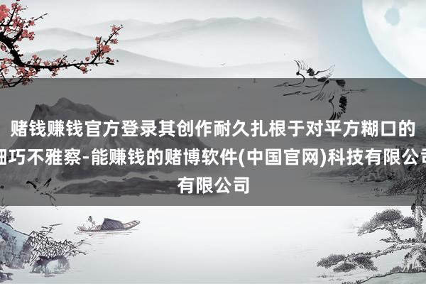 赌钱赚钱官方登录其创作耐久扎根于对平方糊口的细巧不雅察-能赚钱的赌博软件(中国官网)科技有限公司