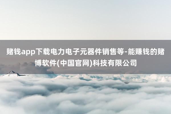 赌钱app下载电力电子元器件销售等-能赚钱的赌博软件(中国官网)科技有限公司