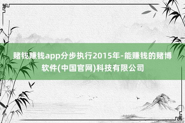 赌钱赚钱app　　分步执行　　2015年-能赚钱的赌博软件(中国官网)科技有限公司