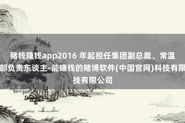 赌钱赚钱app2016 年起担任集团副总裁、常温职业部负责东谈主-能赚钱的赌博软件(中国官网)科技有限公司