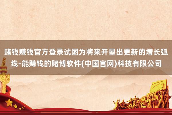 赌钱赚钱官方登录试图为将来开垦出更新的增长弧线-能赚钱的赌博软件(中国官网)科技有限公司