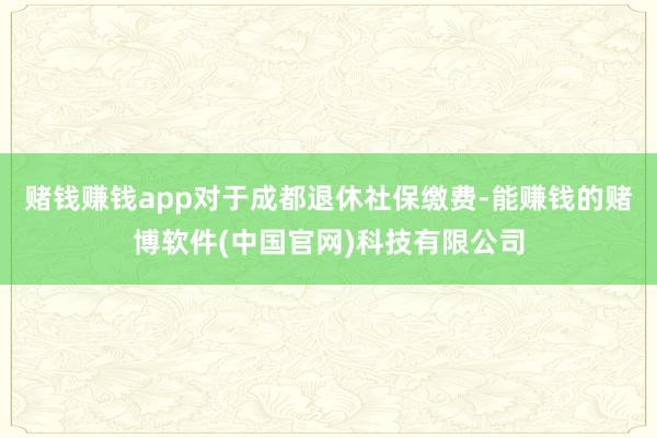 赌钱赚钱app对于成都退休社保缴费-能赚钱的赌博软件(中国官网)科技有限公司