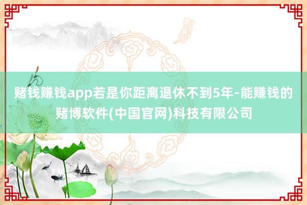 赌钱赚钱app若是你距离退休不到5年-能赚钱的赌博软件(中国官网)科技有限公司