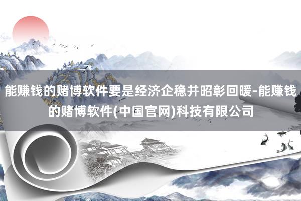 能赚钱的赌博软件要是经济企稳并昭彰回暖-能赚钱的赌博软件(中国官网)科技有限公司