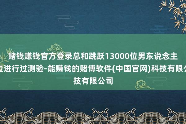 赌钱赚钱官方登录总和跳跃13000位男东说念主那边进行过测验-能赚钱的赌博软件(中国官网)科技有限公司