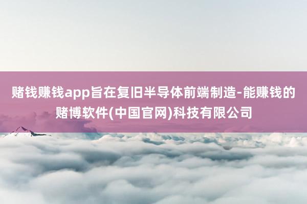 赌钱赚钱app旨在复旧半导体前端制造-能赚钱的赌博软件(中国官网)科技有限公司