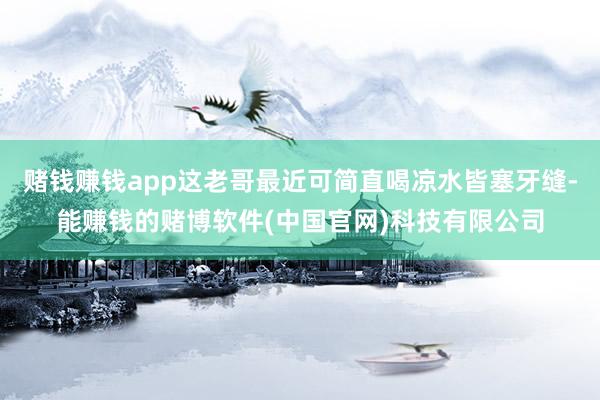 赌钱赚钱app这老哥最近可简直喝凉水皆塞牙缝-能赚钱的赌博软件(中国官网)科技有限公司