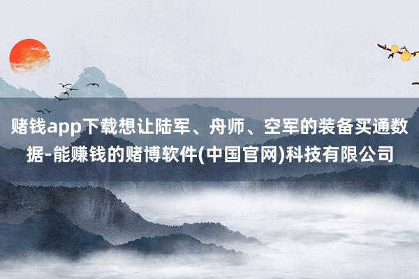 赌钱app下载想让陆军、舟师、空军的装备买通数据-能赚钱的赌博软件(中国官网)科技有限公司