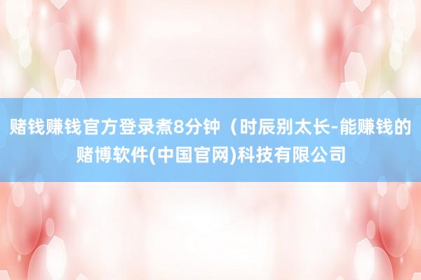 赌钱赚钱官方登录煮8分钟（时辰别太长-能赚钱的赌博软件(中国官网)科技有限公司