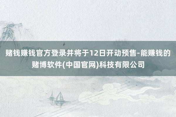赌钱赚钱官方登录并将于12日开动预售-能赚钱的赌博软件(中国官网)科技有限公司