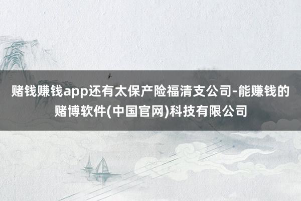 赌钱赚钱app还有太保产险福清支公司-能赚钱的赌博软件(中国官网)科技有限公司