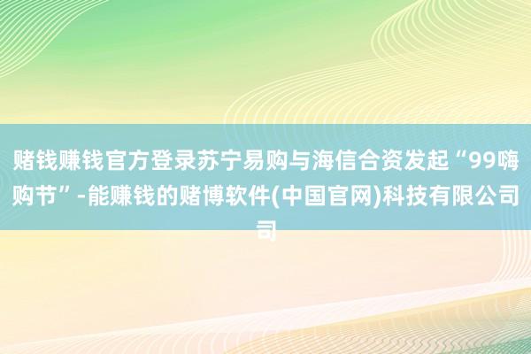 赌钱赚钱官方登录苏宁易购与海信合资发起“99嗨购节”-能赚钱的赌博软件(中国官网)科技有限公司