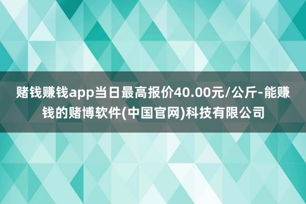 赌钱赚钱app当日最高报价40.00元/公斤-能赚钱的赌博软件(中国官网)科技有限公司