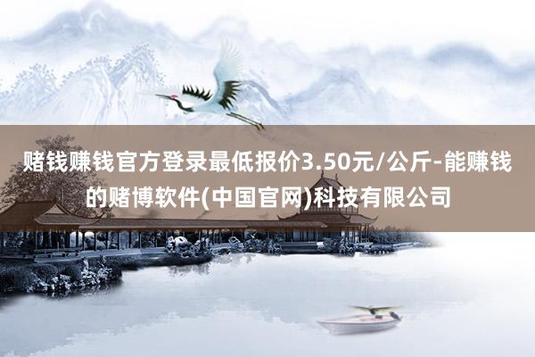 赌钱赚钱官方登录最低报价3.50元/公斤-能赚钱的赌博软件(中国官网)科技有限公司