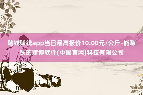赌钱赚钱app当日最高报价10.00元/公斤-能赚钱的赌博软件(中国官网)科技有限公司