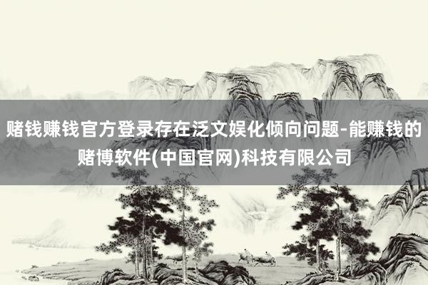 赌钱赚钱官方登录存在泛文娱化倾向问题-能赚钱的赌博软件(中国官网)科技有限公司