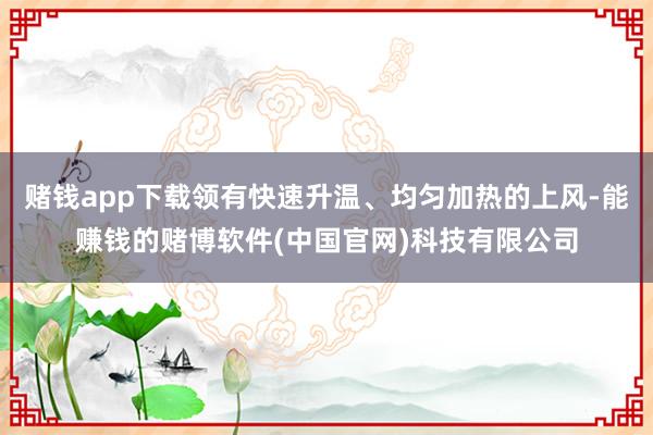 赌钱app下载领有快速升温、均匀加热的上风-能赚钱的赌博软件(中国官网)科技有限公司