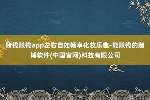 赌钱赚钱app左右自如畅享化妆乐趣-能赚钱的赌博软件(中国官网)科技有限公司