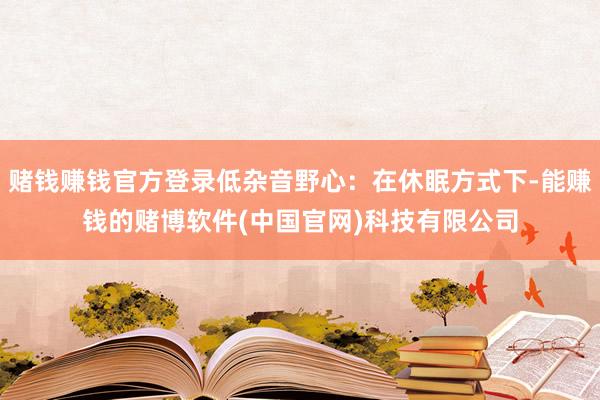 赌钱赚钱官方登录低杂音野心：在休眠方式下-能赚钱的赌博软件(中国官网)科技有限公司
