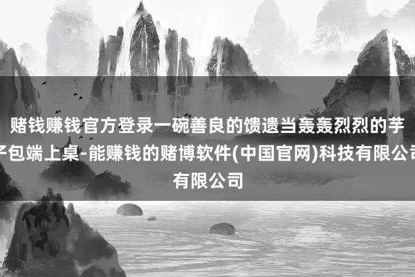 赌钱赚钱官方登录一碗善良的馈遗当轰轰烈烈的芋子包端上桌-能赚钱的赌博软件(中国官网)科技有限公司