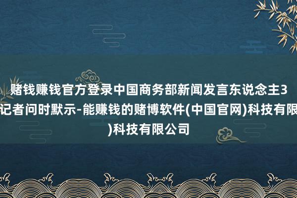赌钱赚钱官方登录中国商务部新闻发言东说念主3日答记者问时默示-能赚钱的赌博软件(中国官网)科技有限公司