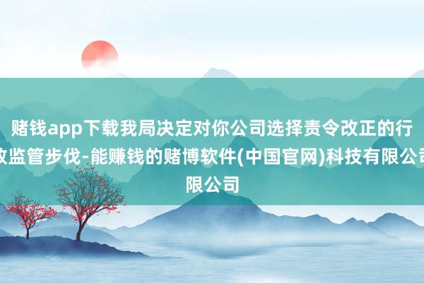赌钱app下载我局决定对你公司选择责令改正的行政监管步伐-能赚钱的赌博软件(中国官网)科技有限公司