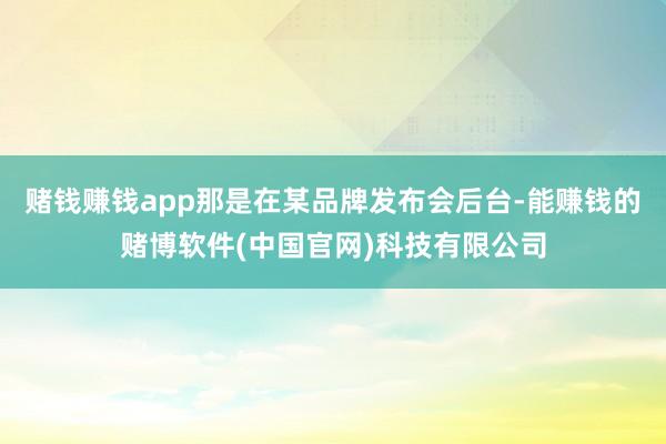 赌钱赚钱app那是在某品牌发布会后台-能赚钱的赌博软件(中国官网)科技有限公司