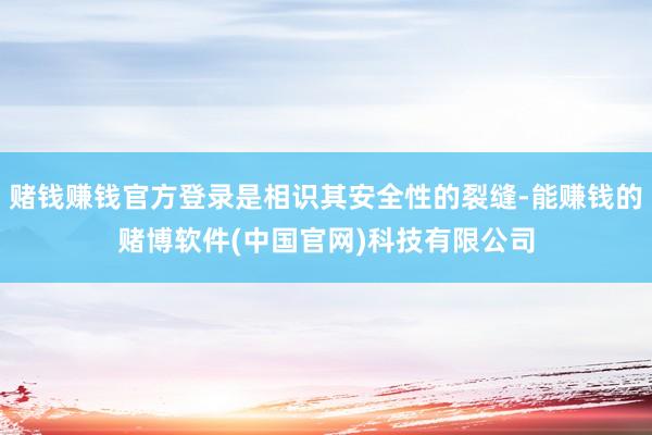 赌钱赚钱官方登录是相识其安全性的裂缝-能赚钱的赌博软件(中国官网)科技有限公司