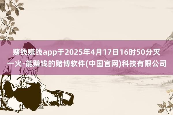 赌钱赚钱app于2025年4月17日16时50分灭一火-能赚钱的赌博软件(中国官网)科技有限公司