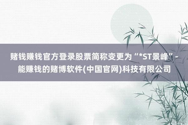 赌钱赚钱官方登录股票简称变更为“*ST景峰”-能赚钱的赌博软件(中国官网)科技有限公司