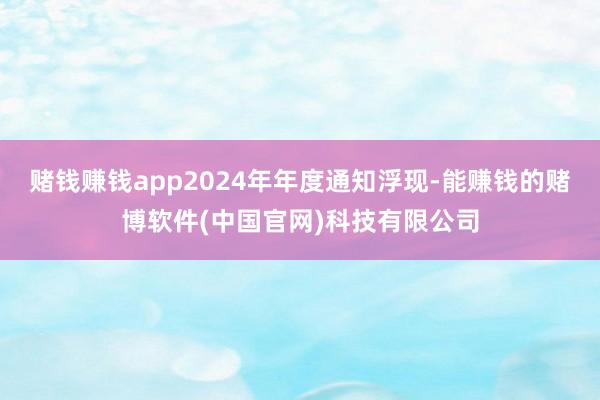 赌钱赚钱app2024年年度通知浮现-能赚钱的赌博软件(中国官网)科技有限公司