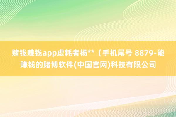 赌钱赚钱app虚耗者杨**（手机尾号 8879-能赚钱的赌博软件(中国官网)科技有限公司