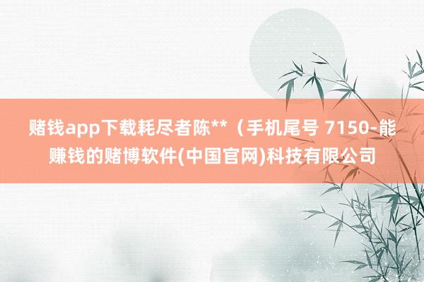 赌钱app下载耗尽者陈**（手机尾号 7150-能赚钱的赌博软件(中国官网)科技有限公司