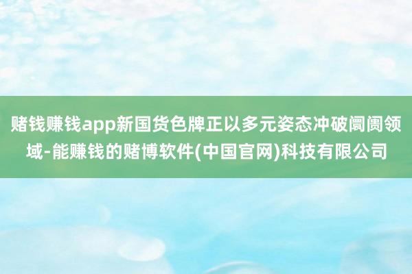 赌钱赚钱app新国货色牌正以多元姿态冲破阛阓领域-能赚钱的赌博软件(中国官网)科技有限公司