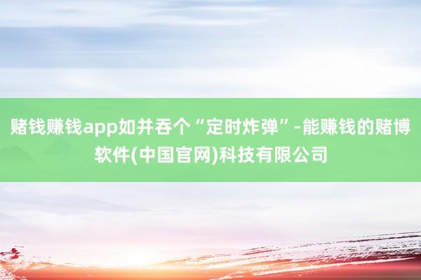 赌钱赚钱app如并吞个“定时炸弹”-能赚钱的赌博软件(中国官网)科技有限公司