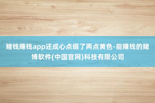 赌钱赚钱app还成心点缀了两点黄色-能赚钱的赌博软件(中国官网)科技有限公司