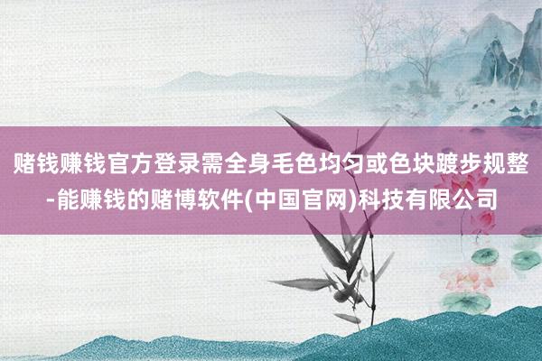 赌钱赚钱官方登录需全身毛色均匀或色块踱步规整-能赚钱的赌博软件(中国官网)科技有限公司