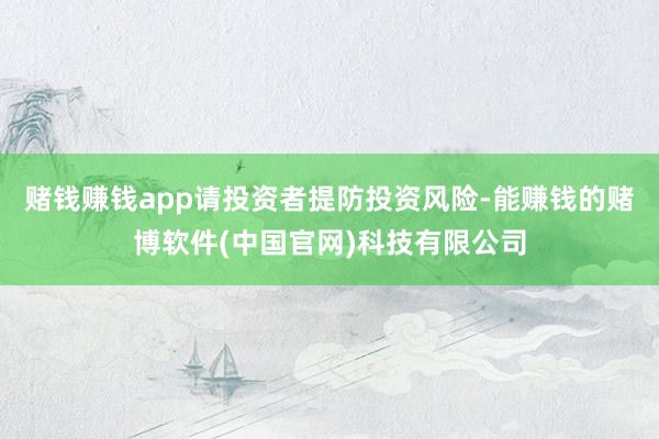 赌钱赚钱app请投资者提防投资风险-能赚钱的赌博软件(中国官网)科技有限公司