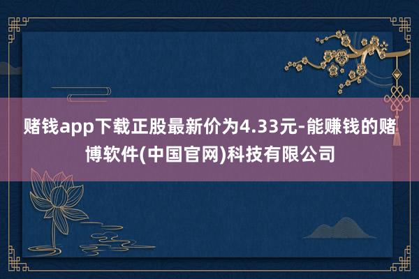 赌钱app下载正股最新价为4.33元-能赚钱的赌博软件(中国官网)科技有限公司