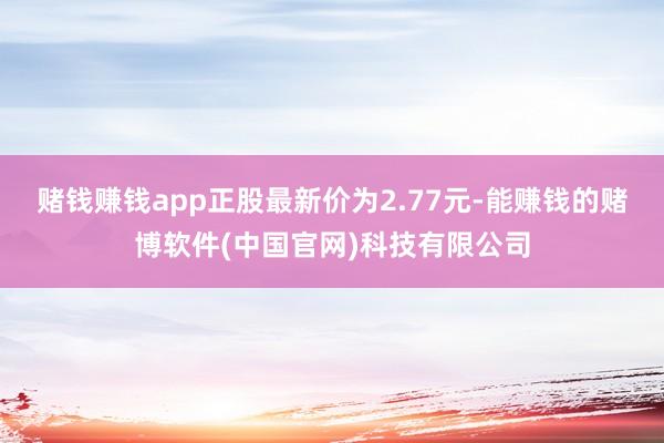 赌钱赚钱app正股最新价为2.77元-能赚钱的赌博软件(中国官网)科技有限公司