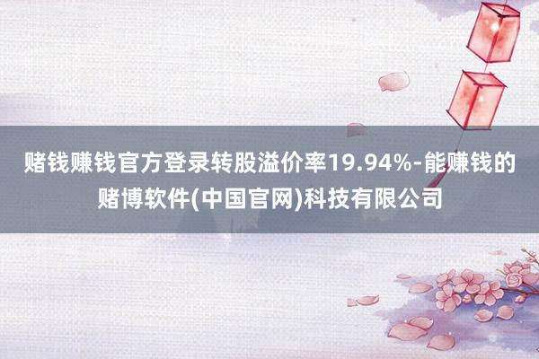 赌钱赚钱官方登录转股溢价率19.94%-能赚钱的赌博软件(中国官网)科技有限公司